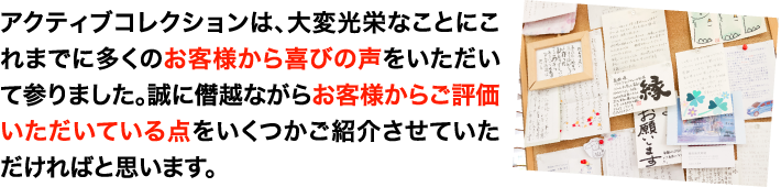 アクティブコレクションは、大変光栄なことにこれまでに多くのお客様から喜びの声をいただきてまいりました。
                誠に僭越ながらお客様からご評価いただいている点をいくつかご紹介させていただければと思います。